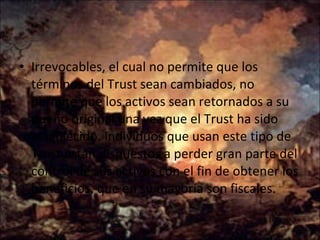Irrevocables, el cual no permite que los términos del Trust sean cambiados, no permite que los activos sean retornados a su dueño original una vez que el Trust ha sido establecido. Individuos que usan este tipo de Trust están dispuestos a perder gran parte del control de sus activos con el fin de obtener los beneficios, que en su mayoría son fiscales.  