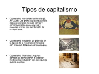 Tipos de capitalismo
• Capitalismo mercantil o comercial (S.
XV-XVlll): Las grandes potencias de la
época explotaron nuevas tierras y
comercializaban con esclavos y
materias primas con la intención de
enriquecerse.
• Capitalismo industrial: Se produce en
la época de la Revolución Industrial
con el apoyo del progreso tecnológico.
• Capitalismo financiero: Algunas
compañías comenzaron a exportar
medios de producción tras la segunda
guerra mundial.
 