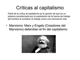 Críticas al capitalismo
Parte de la crítica al capitalismo es la opinión de que es un
sistema caracterizado por la explotación de la fuerza de trabajo
del hombre al constituir el trabajo como una mercancía más
• Marxismo: Marx y Engels (Creadores del
Marxismo) defendían el fin del capitalismo
 