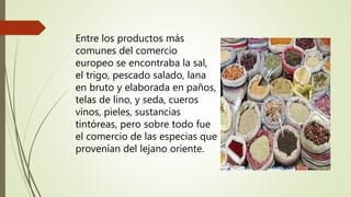 Entre los productos más
comunes del comercio
europeo se encontraba la sal,
el trigo, pescado salado, lana
en bruto y elaborada en paños,
telas de lino, y seda, cueros
vinos, pieles, sustancias
tintóreas, pero sobre todo fue
el comercio de las especias que
provenían del lejano oriente.
 
