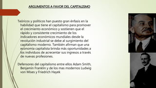 Teóricos y políticos han puesto gran énfasis en la
habilidad que tiene el capitalismo para promover
el crecimiento económico y sostienen que el
rápido y consistente crecimiento de los
indicadores económicos mundiales desde la
revolución industrial se debe al surgimiento del
capitalismo moderno. También afirman que una
economía capitalista brinda más oportunidades a
los individuos de acrecentar sus ingresos a través
de nuevas profesiones.
Defensores del capitalismo entre ellos Adam Smith,
Benjamín Franklin y de los mas modernos Ludwig
von Mises y Friedrich Hayek
ARGUMENTOS A FAVOR DEL CAPITALISMO
 