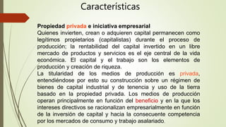Propiedad privada e iniciativa empresarial
Quienes invierten, crean o adquieren capital permanecen como
legítimos propietarios (capitalistas) durante el proceso de
producción; la rentabilidad del capital invertido en un libre
mercado de productos y servicios es el eje central de la vida
económica. El capital y el trabajo son los elementos de
producción y creación de riqueza.
La titularidad de los medios de producción es privada,
entendiéndose por esto su construcción sobre un régimen de
bienes de capital industrial y de tenencia y uso de la tierra
basado en la propiedad privada. Los medios de producción
operan principalmente en función del beneficio y en la que los
intereses directivos se racionalizan empresarialmente en función
de la inversión de capital y hacia la consecuente competencia
por los mercados de consumo y trabajo asalariado.
Características
 
