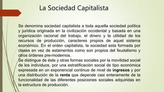 Se denomina sociedad capitalista a toda aquella sociedad política
y jurídica originada en la civilización occidental y basada en una
organización racional del trabajo, el dinero y la utilidad de los
recursos de producción, caracteres propios de aquel sistema
económico. En el orden capitalista, la sociedad esta formada por
clases en vez de estamentos como son propios del feudalismo y
otros órdenes pre-modernos.
Se distingue de éste y otras formas sociales por la movilidad social
de los individuos, por una estratificación social de tipo económica
expresada en un exponencial continuo de nivel de ingresos y por
una distribución de la renta que depende casi enteramente de la
funcionalidad de las diferentes posiciones sociales adquiridas en
la estructura de producción.
La Sociedad Capitalista
 