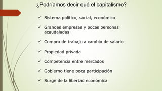 ¿Podríamos decir qué el capitalismo?
 Sistema político, social, económico
 Grandes empresas y pocas personas
acaudaladas
 Compra de trabajo a cambio de salario
 Propiedad privada
 Competencia entre mercados
 Gobierno tiene poca participación
 Surge de la libertad económica
 