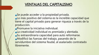 Se puede acceder a la propiedad privada.
Lo más positivo del sistema es la increíble capacidad que
tiene el capital privado para generar riqueza a través de la
producción.
Promueve la iniciativa individual.
La creatividad individual es premiada y alentada.
Su extraordinaria capacidad para auto reformarse.
Modificó las fuerzas del trabajo, pasando de la
servidumbre del sistema feudal, al asalariado contratado
libremente.
VENTAJAS DEL CAPITALISMO
 
