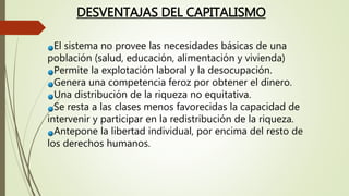 El sistema no provee las necesidades básicas de una
población (salud, educación, alimentación y vivienda)
Permite la explotación laboral y la desocupación.
Genera una competencia feroz por obtener el dinero.
Una distribución de la riqueza no equitativa.
Se resta a las clases menos favorecidas la capacidad de
intervenir y participar en la redistribución de la riqueza.
Antepone la libertad individual, por encima del resto de
los derechos humanos.
DESVENTAJAS DEL CAPITALISMO
 