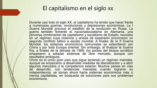 Durante casi todo el siglo XX, el capitalismo ha tenido que hacer frente
a numerosas guerras, revoluciones y depresiones económicas. La I
Guerra Mundial provocó el estallido de la revolución en Rusia. La
guerra también fomentó el nacionalsocialismo en Alemania, una
perversa combinación de capitalismo y socialismo de Estado, reunidos
en un régimen cuya violencia y ansias de expansión provocaron un
segundo conflicto bélico a escala mundial. A finales de la II Guerra
Mundial, los sistemas económicos comunistas se extendieron por
China y por toda Europa oriental. Sin embargo, al finalizar la Guerra
fría, a finales de la década de 1980, los países del bloque soviético
empezaron a adoptar sistemas de libre mercado, aunque con
resultados ambiguos.
China es el único gran país que sigue teniendo un régimen marxista,
aunque se empezaron a desarrollar medidas de liberalización y a abrir
algunos mercados a la competencia exterior. Muchos países en vías
de desarrollo, con tendencias marxistas cuando lograron su
independencia, se tornan ahora hacia sistemas económicos más o
menos capitalistas, en búsqueda de soluciones para sus problemas
económicos.
El capitalismo en el siglo xx
 