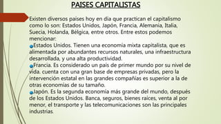 Existen diversos países hoy en día que practican el capitalismo
como lo son: Estados Unidos, Japón, Francia, Alemania, Italia,
Suecia, Holanda, Bélgica, entre otros. Entre estos podemos
mencionar:
Estados Unidos. Tienen una economía mixta capitalista, que es
alimentada por abundantes recursos naturales, una infraestructura
desarrollada, y una alta productividad.
Francia. Es considerado un país de primer mundo por su nivel de
vida. cuenta con una gran base de empresas privadas, pero la
intervención estatal en las grandes compañías es superior a la de
otras economías de su tamaño.
Japón. Es la segunda economía más grande del mundo, después
de los Estados Unidos. Banca, seguros, bienes raíces, venta al por
menor, el transporte y las telecomunicaciones son las principales
industrias.
PAISES CAPITALISTAS
 