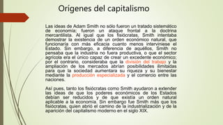 Las ideas de Adam Smith no sólo fueron un tratado sistemático
de economía; fueron un ataque frontal a la doctrina
mercantilista. Al igual que los fisiócratas, Smith intentaba
demostrar la existencia de un orden económico natural, que
funcionaría con más eficacia cuanto menos interviniese el
Estado. Sin embargo, a diferencia de aquéllos, Smith no
pensaba que la industria no fuera productiva, o que el sector
agrícola era el único capaz de crear un excedente económico;
por el contrario, consideraba que la división del trabajo y la
ampliación de los mercados abrían posibilidades ilimitadas
para que la sociedad aumentara su riqueza y su bienestar
mediante la producción especializada y el comercio entre las
naciones.
Así pues, tanto los fisiócratas como Smith ayudaron a extender
las ideas de que los poderes económicos de los Estados
debían ser reducidos y de que existía un orden natural
aplicable a la economía. Sin embargo fue Smith más que los
fisiócratas, quien abrió el camino de la industrialización y de la
aparición del capitalismo moderno en el siglo XIX.
Orígenes del capitalismo
 