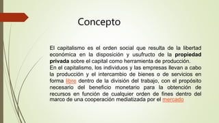 El capitalismo es el orden social que resulta de la libertad
económica en la disposición y usufructo de la propiedad
privada sobre el capital como herramienta de producción.
En el capitalismo, los individuos y las empresas llevan a cabo
la producción y el intercambio de bienes o de servicios en
forma libre dentro de la división del trabajo, con el propósito
necesario del beneficio monetario para la obtención de
recursos en función de cualquier orden de fines dentro del
marco de una cooperación mediatizada por el mercado
Concepto
 