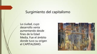 Surgimiento del capitalismo
La ciudad, cuyo
desarrollo venia
aumentando desde
fines de la Edad
Media, Fue el ámbito
donde tuvo su origen
el CAPITALISMO.
 