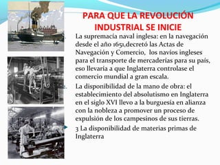 PARA QUE LA REVOLUCIÓN
INDUSTRIAL SE INICIE
1. La supremacía naval inglesa: en la navegación
desde el año 1651,decretó las Actas de
Navegación y Comercio, los navíos ingleses
para el transporte de mercaderías para su país,
eso llevaría a que Inglaterra controlase el
comercio mundial a gran escala.
2. La disponibilidad de la mano de obra: el
establecimiento del absolutismo en Inglaterra
en el siglo XVI llevo a la burguesía en alianza
con la nobleza a promover un proceso de
expulsión de los campesinos de sus tierras.
 3 La disponibilidad de materias primas de
Inglaterra
 