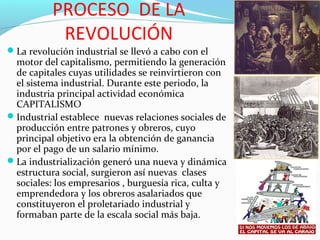 PROCESO DE LA
REVOLUCIÓN
La revolución industrial se llevó a cabo con el
motor del capitalismo, permitiendo la generación
de capitales cuyas utilidades se reinvirtieron con
el sistema industrial. Durante este periodo, la
industria principal actividad económica
CAPITALISMO
Industrial establece nuevas relaciones sociales de
producción entre patrones y obreros, cuyo
principal objetivo era la obtención de ganancia
por el pago de un salario mínimo.
La industrialización generó una nueva y dinámica
estructura social, surgieron así nuevas clases
sociales: los empresarios , burguesía rica, culta y
emprendedora y los obreros asalariados que
constituyeron el proletariado industrial y
formaban parte de la escala social más baja.
 