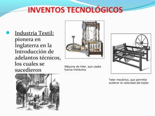  Industria Textil:
pionera en
Inglaterra en la
Introducción de
adelantos técnicos,
los cuales se
sucedieron
rápidamente
 Metalurgia
INVENTOS TECNOLÓGICOS
Máquina de hilar, que usaba
fuerza hidráulica
Telar mecánico, que permitía
acelerar la velocidad del tejido
 