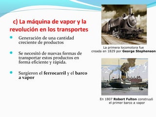c) La máquina de vapor y la
revolución en los transportes
 Generación de una cantidad
creciente de productos
 Se necesitó de nuevas formas de
transportar estos productos en
forma eficiente y rápida.
 Surgieron el ferrocarril y el barco
a vapor
La primera locomotora fue
creada en 1829 por George Stephenson
En 1807 Robert Fulton construyó
el primer barco a vapor
 