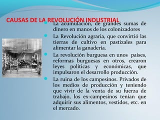 CAUSAS DE LA REVOLUCIÓN INDUSTRIAL La acumulación, de grandes sumas de
dinero en manos de los colonizadores
 La Revolución agraria, que convirtió las
tierras de cultivo en pastizales para
alimentar la ganadería.
 La revolución burguesa en unos países,
reformas burguesas en otros, crearon
leyes políticas y económicas, que
impulsaron el desarrollo producción.
 La ruina de los campesinos. Privados de
los medios de producción y teniendo
que vivir de la venta de su fuerza de
trabajo, los ex-campesinos tenían que
adquirir sus alimentos, vestidos, etc. en
el mercado.
 