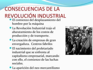 CONSECUENCIAS DE LA
REVOLUCIÓN INDUSTRIALEl comienzo del desplazamiento del
hombre por la máquina
La Revolución Industrial trajo el
abaratamiento de los costos de
producción y de transporte.
La creación de empresas de gran
envergadura. Centros fabriles
El nacimiento del proletariado
industrial que se enfrenta al
capitalismo empresarial, marcando
con ello, el comienzo de las luchas
sociales.
La aparición del neo mercantilismo
 