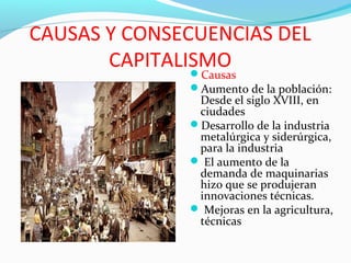 CAUSAS Y CONSECUENCIAS DEL
CAPITALISMOCausas
Aumento de la población:
Desde el siglo XVIII, en
ciudades
Desarrollo de la industria
metalúrgica y siderúrgica,
para la industria
 El aumento de la
demanda de maquinarias
hizo que se produjeran
innovaciones técnicas.
 Mejoras en la agricultura,
técnicas
 