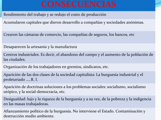 CONSECUENCIAS
Rendimiento del trabajo y se redujo el costo de producción
Acumularon capitales que dieron desarrollo a compañías y sociedades anónimas.
Crearon las cámaras de comercio, las compañías de seguros, los bancos, etc
Desaparecen la artesanía y la manufactura
Centros industriales. Es decir, el abandono del campo y el aumento de la población de
las ciudades.
Organización de los trabajadores en gremios, sindicatos, etc.
Aparición de las dos clases de la sociedad capitalista: La burguesía industrial y el
proletariado …..R. I.
Aparición de doctrinas soluciones a los problemas sociales: socialismo, socialismo
utópico, y la social-democracia, etc.
Desigualdad: lujo y la riqueza de la burguesía y a su vez, de la pobreza y la indigencia
en las masas trabajadoras.
Afianzamiento político de la burguesía. No interviene el Estado. Contaminación y
destrucción medio ambiente.
 