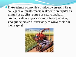 El excedente económico producido en estas áreas
no llegaba a transformarse realmente en capital en
el interior de ellas, donde se extorsionaba al
productor directo por vías esclavistas y serviles,
sino que se movía al exterior para convertirse allí
si en capital
 