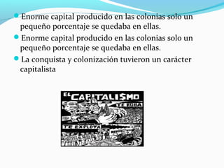 Enorme capital producido en las colonias solo un
pequeño porcentaje se quedaba en ellas.
Enorme capital producido en las colonias solo un
pequeño porcentaje se quedaba en ellas.
La conquista y colonización tuvieron un carácter
capitalista
 