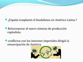 ¿España trasplantó el feudalismo en América Latina.?
Reincorporar al nuevo sistema de producción
capitalista
conflictos con los intereses imperiales dirigió la
emancipación de América
 