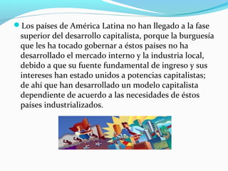 Los países de América Latina no han llegado a la fase
superior del desarrollo capitalista, porque la burguesía
que les ha tocado gobernar a éstos países no ha
desarrollado el mercado interno y la industria local,
debido a que su fuente fundamental de ingreso y sus
intereses han estado unidos a potencias capitalistas;
de ahí que han desarrollado un modelo capitalista
dependiente de acuerdo a las necesidades de éstos
países industrializados.
 