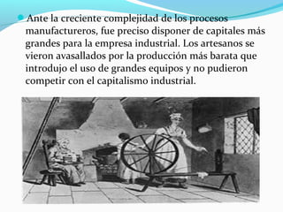 Ante la creciente complejidad de los procesos
manufactureros, fue preciso disponer de capitales más
grandes para la empresa industrial. Los artesanos se
vieron avasallados por la producción más barata que
introdujo el uso de grandes equipos y no pudieron
competir con el capitalismo industrial.
 