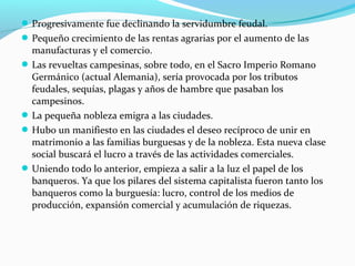 Progresivamente fue declinando la servidumbre feudal.
Pequeño crecimiento de las rentas agrarias por el aumento de las
manufacturas y el comercio.
Las revueltas campesinas, sobre todo, en el Sacro Imperio Romano
Germánico (actual Alemania), sería provocada por los tributos
feudales, sequías, plagas y años de hambre que pasaban los
campesinos.
La pequeña nobleza emigra a las ciudades.
Hubo un manifiesto en las ciudades el deseo recíproco de unir en
matrimonio a las familias burguesas y de la nobleza. Esta nueva clase
social buscará el lucro a través de las actividades comerciales.
Uniendo todo lo anterior, empieza a salir a la luz el papel de los
banqueros. Ya que los pilares del sistema capitalista fueron tanto los
banqueros como la burguesía: lucro, control de los medios de
producción, expansión comercial y acumulación de riquezas.
 