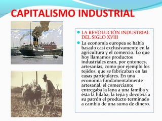 CAPITALISMO INDUSTRIAL
LA REVOLUCIÓN INDUSTRIAL
DEL SIGLO XVIII
La economía europea se había
basado casi exclusivamente en la
agricultura y el comercio. Lo que
hoy llamamos productos
industriales eran, por entonces,
artesanías, como por ejemplo los
tejidos, que se fabricaban en las
casas particulares. En una
economía fundamentalmente
artesanal, el comerciante
entregaba la lana a una familia y
ésta la hilaba, la tejía y devolvía a
su patrón el producto terminado
a cambio de una suma de dinero.
 