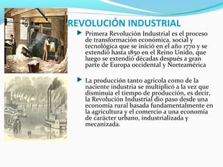 REVOLUCIÓN INDUSTRIAL
 Primera Revolución Industrial es el proceso
de transformación económica, social y
tecnológica que se inició en el año 1770 y se
extendió hasta 1850 en el Reino Unido, que
luego se extendió décadas después a gran
parte de Europa occidental y Norteamérica
 La producción tanto agrícola como de la
naciente industria se multiplicó a la vez que
disminuía el tiempo de producción, es decir,
la Revolución Industrial dio paso desde una
economía rural basada fundamentalmente en
la agricultura y el comercio a una economía
de carácter urbano, industrializada y
mecanizada.
 