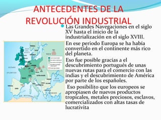 ANTECEDENTES DE LA
REVOLUCIÓN INDUSTRIALLas Grandes Navegaciones en el siglo
XV hasta el inicio de la
industrialización en el siglo XVIII.
En ese periodo Europa se ha había
convertido en el continente más rico
del planeta.
Eso fue posible gracias a el
descubrimiento portugués de unas
nuevas rutas para el comercio con las
indias y el descubrimiento de América
por parte de los españoles.
 Eso posibilito que los europeos se
apropiasen de nuevos productos
tropicales, metales preciosos, esclavos,
comercializados con altas tasas de
lucrativita
 
