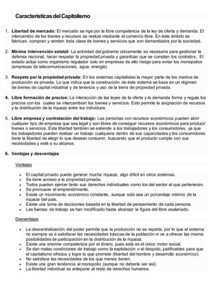 CaracterísticasdelCapitalismo
1. Libertad de mercado: El mercado se rige por la libre competencia de la ley de oferta y demanda. El
intercambio de los bienes y recursos se realiza mediante el comercio libre. En éste ámbito se
fabrican, compran y venden toda clase de bienes y servicios que son demandados por la sociedad.
2. Mínima intervención estatal: La actividad del gobierno únicamente es necesaria para gestionar la
defensa nacional, hacer respetar la propiedad privada y garantizar que se cumplan los contratos. El
estado actúa como organismo regulador solo en empresas de alto riesgo para evitar los monopolios
(empresas de telecomunicaciones, agua, energía).
3. Respeto por la propiedad privada: En los sistemas capitalistas la mayor parte de los medios de
producción es privada. Lo que indica que la construcción de éste sistema se basa en un régimen
de bienes de capital industrial y de tenencia y uso de la tierra de propiedad privada.
4. Libre formación de precios: La interacción de las leyes de la oferta y la demanda forma y regula los
precios con los cuales se intercambian los bienes y servicios. Esto permite la asignación de recursos
y la distribución de la riqueza entre los individuos.
5. Libre empresa y contratación del trabajo: Las personas con recursos económicos pueden abrir
cualquier tipo de empresa que sea legal y son libres de conseguir recursos económicos para producir
bienes o servicios. Esta libertad también se extiende a los trabajadores y los consumidores, ya que
los trabajadores pueden realizar un trabajo cualquiera dentro de sus capacidades y los consumidores
tiene la libertad de elegir lo que desean consumir, buscando que el producto cumpla con sus
necesidades y esté a su alcance.
6. Ventajas y desventajas
Ventajas
 El capital privado puede generar mucha riqueza, algo difícil en otros sistemas.
 Se tiene acceso a la propiedad privada.
 Todos pueden ejercer tanto sus derechos individuales como los del sector al que pertenecen.
 Se promueve el emprendimiento.
 Existe un movimiento económico constante, aunque sólo sea un porcentaje mínimo de la
riqueza del país.
 Existe una toma de decisiones basada en la libertad de pensamiento de cada persona.
 Las fuerzas de trabajo se han modificado hasta alcanzar la figura del libre asalariado.
Desventajas
 La descentralización del poder permite que la producción no se reparta, por lo que el sistema
no siempre va a satisfacer las necesidades básicas de la población ni va a ofrecer las misma
posibilidades de participación en la distribución de la riqueza.
 Existe una enorme competencia por el dinero, pues este es el único motor social.
 Se dan malas condiciones de trabajo como la explotación o el despido, justificables para que
el capitalismo ofrezca y logre lo que promete (libertad del hombre y desarrollo económico).
 No satisface las necesidades de los que menos tienen.
 Existe una gran tendencia al monopolio (aunque no debería ser así).
 La libertad individual se antepone al resto de derechos humanos.
 