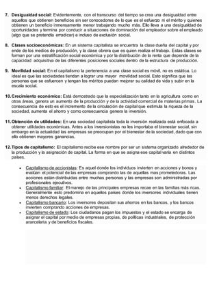 7. Desigualdad social: Evidentemente, con el transcurso del tiempo se crea una desigualdad entre
aquellos que obtienen beneficios sin ser conocedores de lo que es el esfuerzo ni el mérito y quienes
obtienen un beneficio inmensamente menor trabajando mucho más. Ello lleva a una desigualdad de
oportunidades y termina por conducir a situaciones de dominación del empleador sobre el empleado
(algo que se pretendía erradicar) e incluso de exclusión social.
8. Clases socioeconómicas: En un sistema capitalista se encuentra la clase dueña del capital y por
ende de los medios de producción, y la clase obrera que es quien realiza el trabajo. Estas clases se
forman por una estratificación social económica y por la distribución de la renta que depende de la
capacidad adquisitiva de las diferentes posiciones sociales dentro de la estructura de producción.
9. Movilidad social: En el capitalismo la pertenencia a una clase social es móvil, no es estática. Lo
ideal es que las sociedades tiendan a lograr una mayor movilidad social. Esto significa que las
personas que se esfuercen y tengan los méritos puedan mejorar su calidad de vida y subir en la
escala social.
10.Crecimiento económico: Está demostrado que la especialización tanto en la agricultura como en
otras áreas, genera un aumento de la producción y de la actividad comercial de materias primas. La
consecuencia de esto es el incremento de la circulación de capital que estimula la riqueza de la
sociedad, aumenta el ahorro y como consecuencia genera la inversión.
11.Obtención de utilidades: En una sociedad capitalista toda la inversión realizada está enfocada a
obtener utilidades económicas. Antes a los inversionistas no les importaba el bienestar social, sin
embargo en la actualidad las empresas se preocupan por el bienestar de la sociedad, dado que con
ello obtienen mayores ganancias.
12.Tipos de capitalismo: El capitalismo recibe ese nombre por ser un sistema organizado alrededor de
la producción y la asignación de capital. La forma en que se asigna ese capital varía en distintos
países.
 Capitalismo de accionistas: Es aquel donde los individuos invierten en acciones y bonos y
evalúan el potencial de las empresas comprando las de aquellas mas prometedoras. Las
acciones están distribuidas entre muchas personas y las empresas son administradas por
profesionales ejecutivos.
 Capitalismo familiar: El manejo de las principales empresas recae en las familias más ricas.
Generalmente esto predomina en aquellos países donde los inversores individuales tienen
menos derechos legales.
 Capitalismo bancario: Los inversores depositan sus ahorros en los bancos, y los bancos
invierten comprando acciones de empresas.
 Capitalismo de estado: Los ciudadanos pagan los impuestos y el estado se encarga de
asignar el capital por medio de empresas propias, de políticas industriales, de protección
arancelaria y de beneficios fiscales.
 