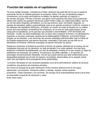 Función del estado en el capitalismo
Tal como señala Duverger, el Estado es el titular abstracto del poder [8] con lo que su papel es
puramente formal, la realidad del poder se encuentra detrás. Por eso, el capitalismo juega a
conveniencia con la pieza del Estado en su tablero de ajedrez particular sin sujeción a
las normas del juego. Primero, la función que ejerce como guardián del orden social solamente
afecta a las masas, los aparatos represivos actúan frente a ellas con objetividad política, pero no
así con las elites dirigentes del sistema, con las que prima la razón de Estado. Segundo, un
aparato de naturaleza política ocasionalmente pasa a ser aparato económico conforme conviene a
los intereses del capitalismo [9]Tercero, el Estado, en cuanto se carga de deudas por su política
social, de la que también se benefician las empresas, ya no sirve en este papel porque es una
carga para el capitalismo, por lo que hay que preceder a desmantelarlo -el fin del Estado del
bienestar-. Cuarto, las tesis neoliberales dan un paso más y preparan el terreno a la globalización,
siguiendo un proceso continuado asistido por la intelectualidad [10]Quinto, el primitivo Estado
burgués se ha achicado, y sus funciones las asumen entidades internacionales bajo la batuta de
los Estados hegemónicos que ejercen funciones imperiales [11]al punto de que sólo es un
delimitador de fronteras históricas encargado de ejercer funciones de policía.
Desde sus comienzos el Estado ha asumido la función de guarda, afectada por la riqueza de sus
ciudadanos más que por los derechos, no trata de atender a un orden general, sino que tiene
tendencia a inclinarse favorablemente por otro de naturaleza privativa en el que ocupan un lugar de
preferencia las empresas, los políticos, la burocracia, las elites culturales y, en general, los
personajes económicamente relevantes. De ahí que pueda decirse que está contaminada por la
desigualdad generada por el nivel de riqueza y el prestigio, desvinculada de su aspecto social,
salvo que sea objetivo de la propaganda de los gobernantes.
La función del estado en una sociedad capitalista, es la de la administración pública de recursos
monetarios que generan las empresas privadas.
Así mismo se encarga de la justa distribución de los recursos básicos como lo son agua,
electricidad, comunicación, transporte público y drenaje. Impulsa ciertos sectores
productivos. Cobra impuestos y los reinvierte. Se encarga de la responsabilidad social y de la tasa
de desempleo al igual de de educación y salud.
Entre otras cosas.
 