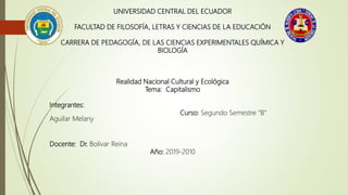 UNIVERSIDAD CENTRAL DEL ECUADOR
FACULTAD DE FILOSOFÍA, LETRAS Y CIENCIAS DE LA EDUCACIÓN
CARRERA DE PEDAGOGÍA, DE LAS CIENCIAS EXPERIMENTALES QUÍMICA Y
BIOLOGÍA
Realidad Nacional Cultural y Ecológica
Tema: Capitalismo
Integrantes:
Curso: Segundo Semestre “B”
Aguilar Melany
Docente: Dr. Bolívar Reina
Año: 2019-2010
 