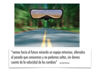 “vamos hacia el futuro mirando un espejo retrovisor, aferrados
al pasado que conocemos y no podemos soltar, sin darnos
cuenta de la velocidad de los cambios” Marshall McLuhan
 