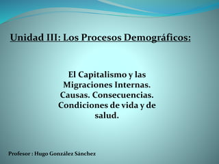 Profesor : Hugo González Sánchez
El Capitalismo y las
Migraciones Internas.
Causas. Consecuencias.
Condiciones de vida y de
salud.
Unidad III: Los Procesos Demográficos:
 