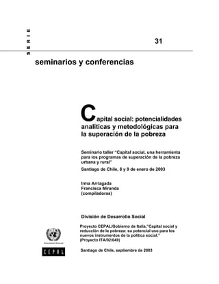 Capital social: potencialidades
analíticas y metodológicas para
la superación de la pobreza
Seminario taller “Capital social, una herramienta
para los programas de superación de la pobreza
urbana y rural”
Santiago de Chile, 8 y 9 de enero de 2003
Irma Arriagada
Francisca Miranda
(compiladoras)
División de Desarrollo Social
S
E
R
I
E
seminarios y conferencias
31
Santiago de Chile, septiembre de 2003
Proyecto CEPAL/Gobierno de Italia,”Capital social y
reducción de la pobreza: su potencial uso para los
nuevos instrumentos de la política social.”
(Proyecto ITA/02/049)
 