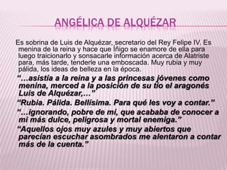 ANGÉLICA DE ALQUÉZAR
Es sobrina de Luis de Alquézar, secretario del Rey Felipe IV. Es
menina de la reina y hace que Íñigo ...