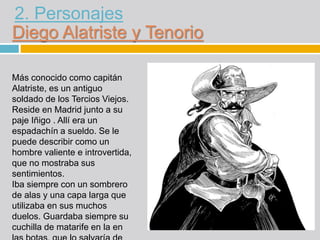 Diego Alatriste y Tenorio
Más conocido como capitán
Alatriste, es un antiguo
soldado de los Tercios Viejos.
Reside en Madr...
