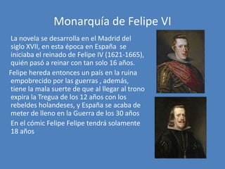 Monarquía de Felipe VI
La novela se desarrolla en el Madrid del
siglo XVII, en esta época en España se
iniciaba el reinado...