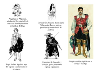 Diego Alatriste espadachín a sueldo e hidalgo Angélica de Alquézar, sobrina del Secretario Real, malvada damita cortesana pretendida de Iñigo Caridad la Lebrijana, dueña de la Taberna del Turco, antigua prostituta y amancebada de Alatriste Inigo Balboa Aguirre, paje del capitán y compañero de aventuras Francisco de Quevedo y Villegas, poeta, cortesano, espía y espadachín 