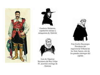 Fray Emilio Bocanegra Presidente del inquisitorial Tribunal de los Siete Jueces, otro de los grandes enemigos del capitán Gualterio Malatesta, espadachín italiano y antagonista de Alatriste Luis de Alquézar Secretario del Rey Felipe IV, acerrimo enemigo de Alatriste 