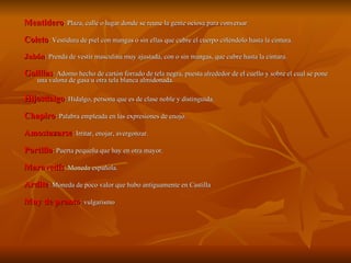 Mentidero : Plaza, calle o lugar donde se reune la gente ociosa para conversar Coleto : Vestidura de piel con mangas o sin ellas que cubre el cuerpo ciñéndolo hasta la cintura.  Jubón : Prenda de vestir masculina muy ajustada, con o sin mangas, que cubre hasta la cintura. Golillas : Adorno hecho de cartón forrado de tela negra, puesta alrededor de el cuello y sobre el cual se pone una valona de gasa u otra tela blanca almidonada. Hijosdalgo : Hidalgo, persona que es de clase noble y distinguida. Chapiro : Palabra empleada en las expresiones de enojo. Amostazarse : Irritar, enojar, avergonzar. Portillo : Puerta pequeña que hay en otra mayor. Maravedís : Moneda española. Ardite : Moneda de poco valor que hubo antiguamente en Castilla Muy de pronto : vulgarismo 
