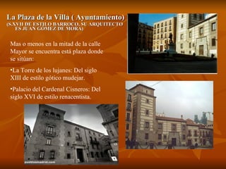 La Plaza de la Villa ( Ayuntamiento) (S.XVII DE ESTILO BARROCO, SU ARQUITECTO ES JUAN GÓMEZ DE MORA) Mas o menos en la mitad de la calle Mayor se encuentra está plaza donde se sitúan: La Torre de los lujanes: Del siglo XIII de estilo gótico mudejar. Palacio del Cardenal Cisneros: Del siglo XVI de estilo renacentista. 
