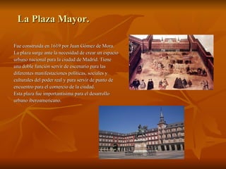 La Plaza Mayor. Fue construida en 1619 por Juan Gómez de Mora.  La plaza surge ante la necesidad de crear un espacio urbano nacional para la ciudad de Madrid. Tiene  una doble función servir de escenario para las  diferentes manifestaciones políticas, sociales y  culturales del poder real y para servir de punto de  encuentro para el comercio de la ciudad. Esta plaza fue importantísima para el desarrollo  urbano iberoamericano. 