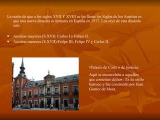 La razón de que a los siglos XVII Y XVIII se les llame los Siglos de los Austrias es que una nueva dinastía se instaura en España en 1517. Los reye de esta dinastía son: Austrias mayores (S.XVI): Carlos I y Felipe II. Austrias menores (S.XVII):Felipe III, Felipe IV y Carlos II. Palacio de Corte o de Justicia:  Aquí se encarcelaba a aquellos que cometían delitos . Es de estilo barroco y fue construido por Juan Gómez de Mora. 