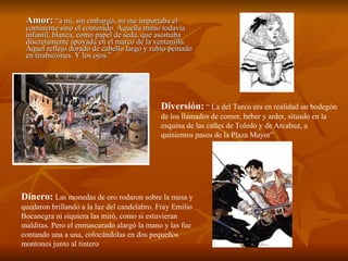 Amor:  “a mi, sin embargo, no me importaba el continente sino el contenido. Aquella mano todavía infantil, blanca, como papel de seda, que asomaba discretamente apoyada en el marco de la ventanilla. Aquel reflejo dorado de cabello largo y rubio peinado en tirabuzones. Y los ojos.” Diversión:  “ La del Turco era en realidad un bodegón de los llamados de comer, beber y arder, situsdo en la esquina de las calles de Toledo y de Arcabuz, a quinientos pasos de la Plaza Mayor” Dinero:   Las monedas de oro rodaron sobre la mesa y quedaron brillando a la luz del candelabro. Fray Emilio Bocanegra ni siquiera las miró, como si estuvieran malditas. Pero el enmascarado alargó la mano y las fue contando una a una, colocándolas en dos pequeños montones junto al tintero 