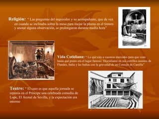 Religión:   “ Las preguntas del inquisidor y su acompañante, que de vez en cuando se inclinaba sobre la mesa para mojar la pluma en el tintero y anotar alguna observación, se prolongaron durante media hora” Vida Cotidiana:   “ Lo que cito a vuestras mercedes para que vean hasta qué punto era el lugar famoso. Discutíanse en sus corrillos asuntos de Flandes, Italia y las Indias con la gravedad de un Consejo de Castilla” Teatro:   “ El caso es que aquella jornada se reponía en el Príncipe una celebrada comedia de Lope, El Arenal de Sevilla, y la expectación era enorme 